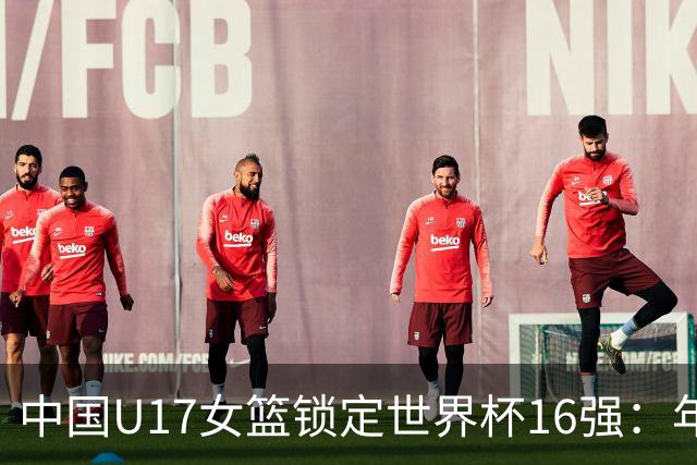 中国U17女篮锁定世界杯16强：年轻一代未来大有可期