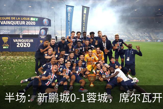 半场：新鹏城0-1蓉城，席尔瓦开场造点，韦世豪点射破门