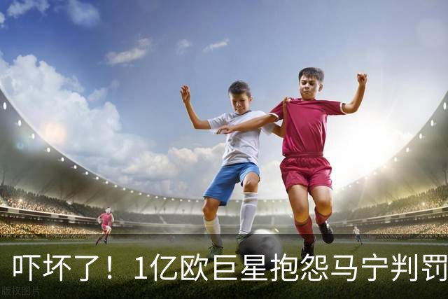 吓坏了！1亿欧巨星抱怨马宁判罚，被马宁点名叫过来，赶忙赔不是