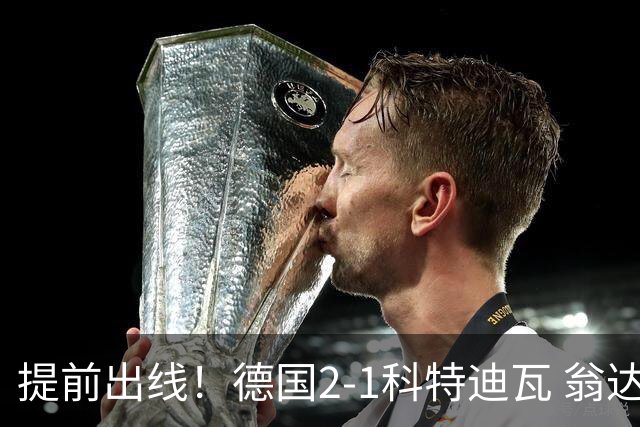 提前出线！德国2-1科特迪瓦 翁达夫替补绝杀+双响凯西破门