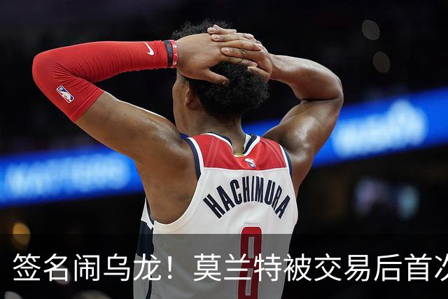 签名闹乌龙！莫兰特被交易后首次发声：无法理解总说我是坏人