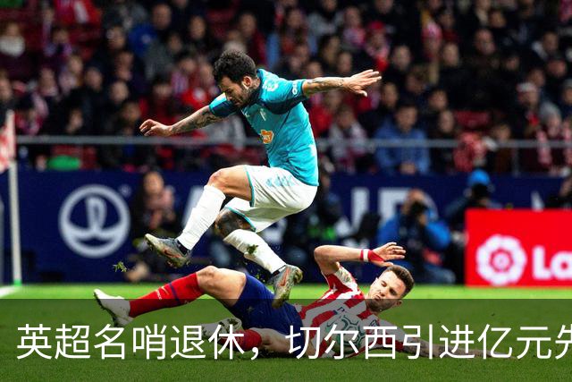 英超名哨退休，切尔西引进亿元先生，两大名帅将要官宣上任