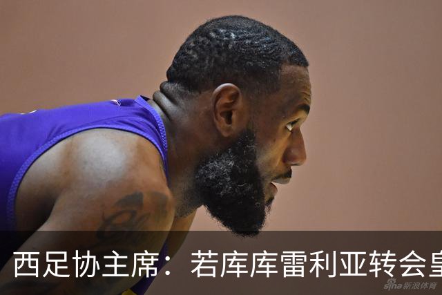 西足协主席：若库库雷利亚转会皇马成真，我们欢迎他回到西甲