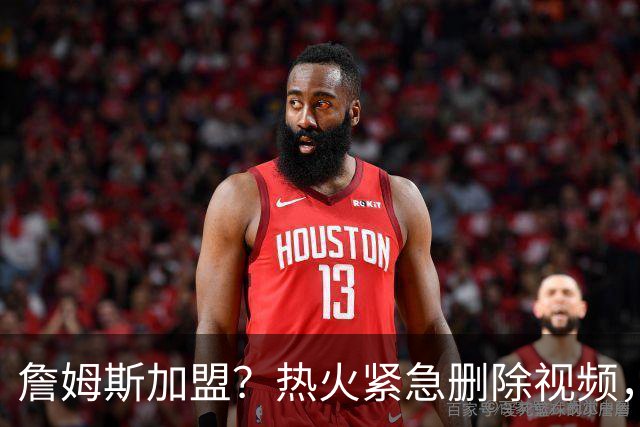 詹姆斯加盟？热火紧急删除视频，帕金斯没有说谎，争冠恐失去悬念