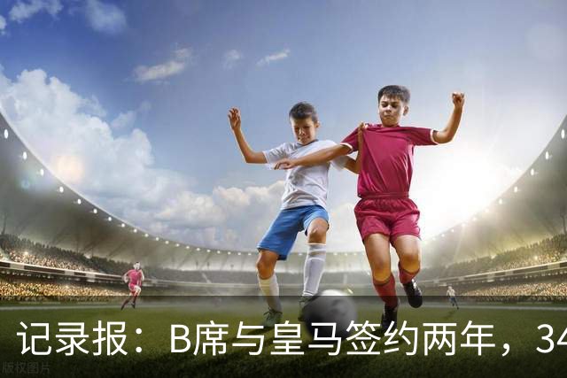 记录报：B席与皇马签约两年，34岁自由身离队可能回归本菲卡